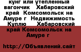 кунг или утепленный вагончик - Хабаровский край, Комсомольск-на-Амуре г. Недвижимость » Куплю   . Хабаровский край,Комсомольск-на-Амуре г.